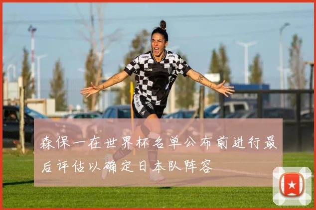 森保一在世界杯名单公布前进行最后评估以确定日本队阵容