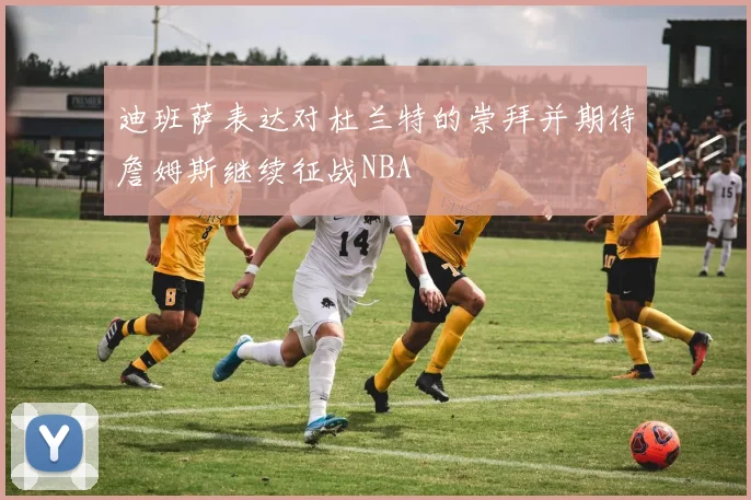 迪班萨表达对杜兰特的崇拜并期待詹姆斯继续征战NBA