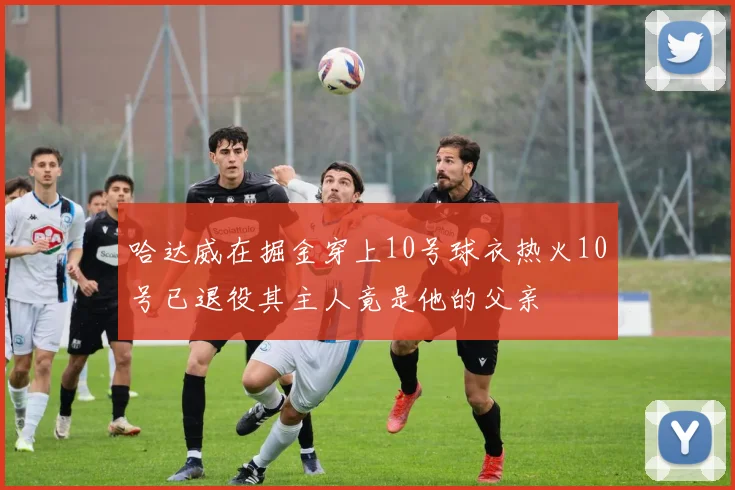 哈达威在掘金穿上10号球衣热火10号已退役其主人竟是他的父亲