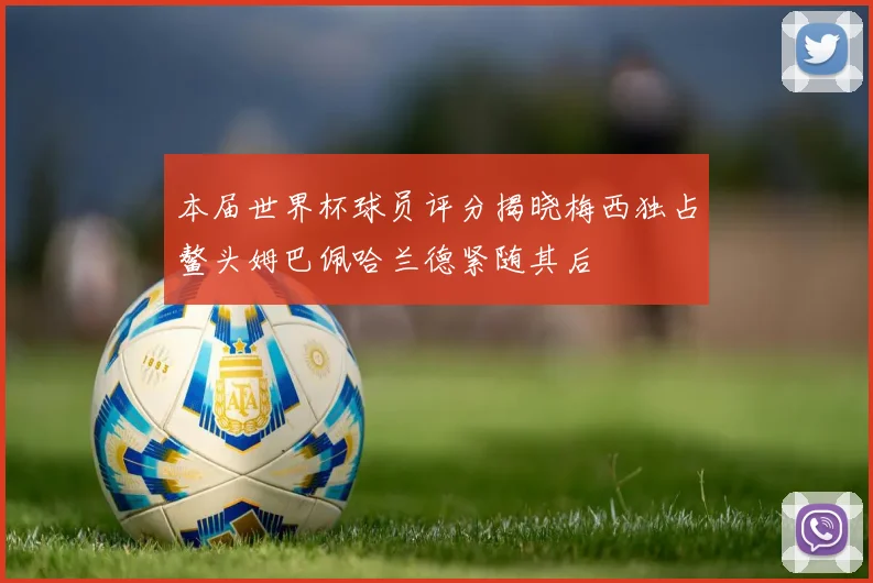 本届世界杯球员评分揭晓梅西独占鳌头姆巴佩哈兰德紧随其后