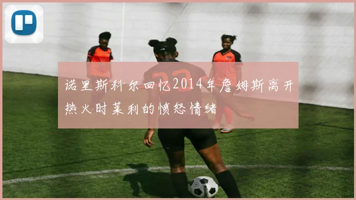 诺里斯科尔回忆2014年詹姆斯离开热火时莱利的愤怒情绪