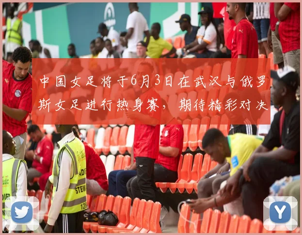 中国女足将于6月3日在武汉与俄罗斯女足进行热身赛，期待精彩对决