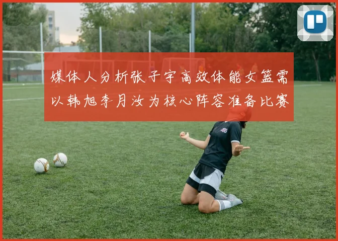 媒体人分析张子宇高效体能女篮需以韩旭李月汝为核心阵容准备比赛