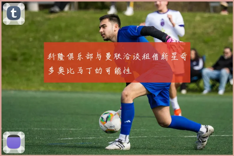 科隆俱乐部与曼联洽谈租借新星奇多奥比马丁的可能性