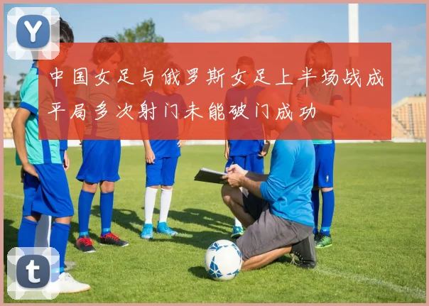 中国女足与俄罗斯女足上半场战成平局多次射门未能破门成功