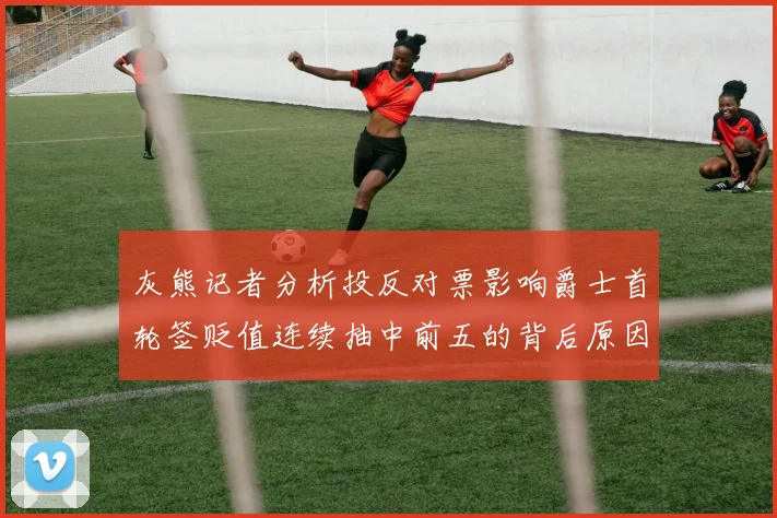 灰熊记者分析投反对票影响爵士首轮签贬值连续抽中前五的背后原因
