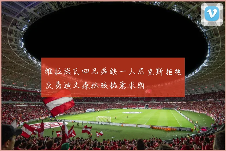 维拉诺瓦四兄弟缺一人尼克斯拒绝交易迪文森林狼执意求购