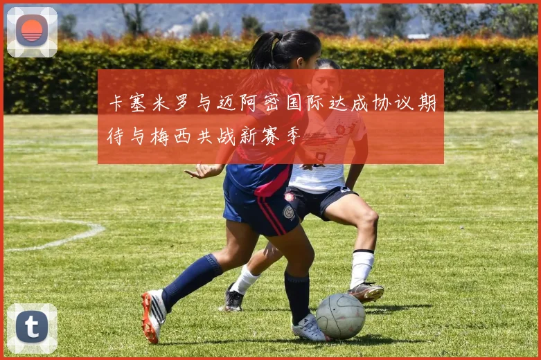 卡塞米罗与迈阿密国际达成协议期待与梅西共战新赛季