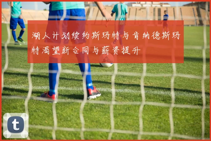 湖人计划续约斯玛特与肯纳德斯玛特渴望新合同与薪资提升