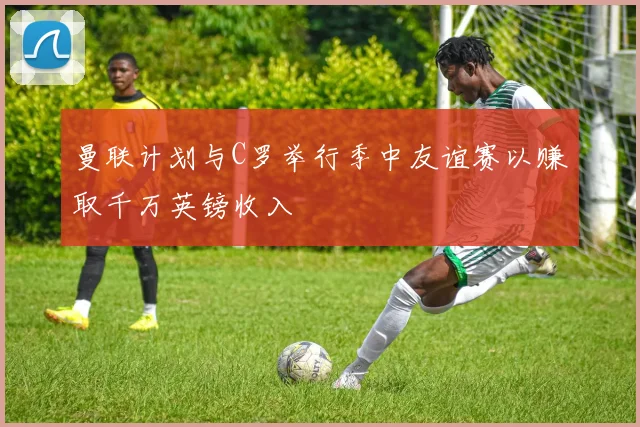 曼联计划与C罗举行季中友谊赛以赚取千万英镑收入