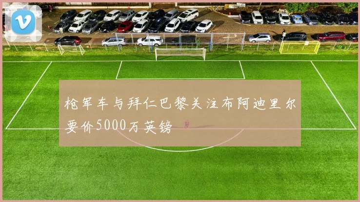 枪军车与拜仁巴黎关注布阿迪里尔要价5000万英镑