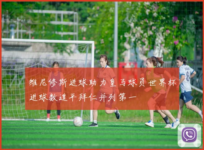 维尼修斯进球助力皇马球员世界杯进球数追平拜仁并列第一