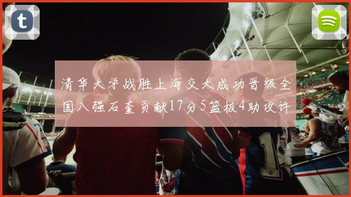 清华大学战胜上海交大成功晋级全国八强石奎贡献17分5篮板4助攻许熙桐斩获16分7篮板