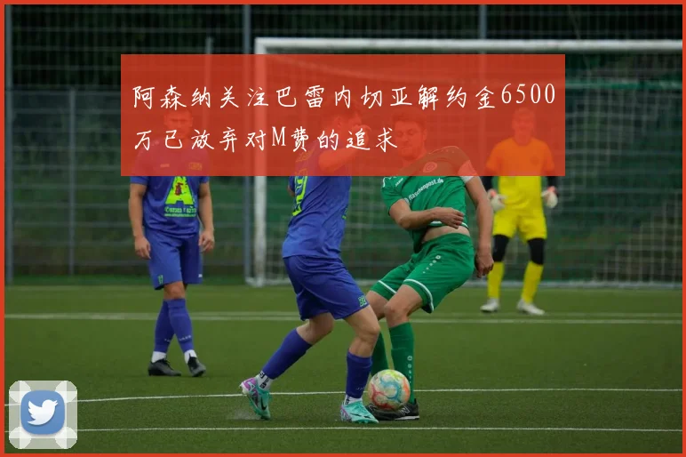 阿森纳关注巴雷内切亚解约金6500万已放弃对M费的追求