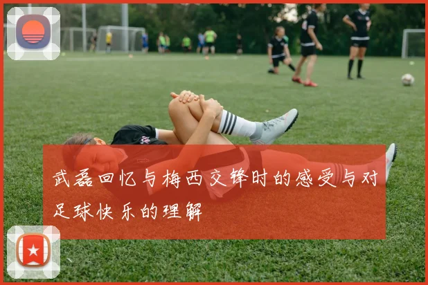 武磊回忆与梅西交锋时的感受与对足球快乐的理解