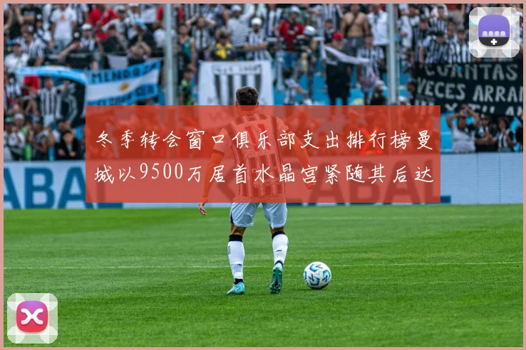 冬季转会窗口俱乐部支出排行榜曼城以9500万居首水晶宫紧随其后达8970万