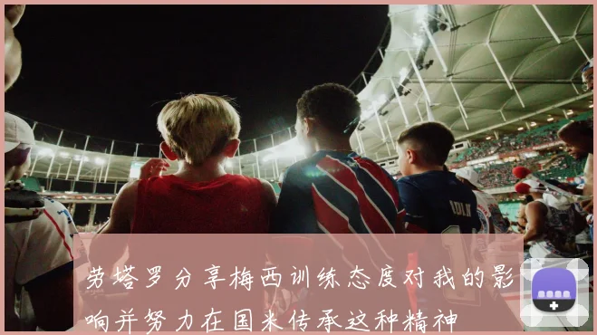 劳塔罗分享梅西训练态度对我的影响并努力在国米传承这种精神